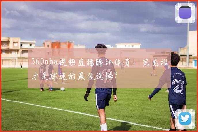 360nba视频直播腾讯体育，究竟谁才是球迷的最佳选择？