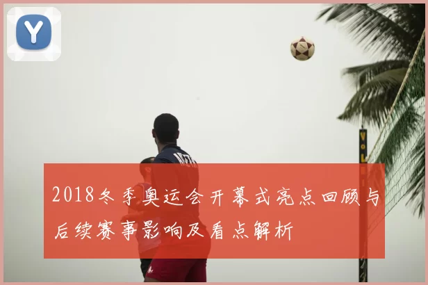 2018冬季奥运会开幕式亮点回顾与后续赛事影响及看点解析