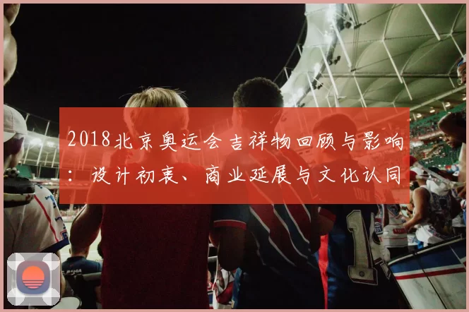 2018北京奥运会吉祥物回顾与影响：设计初衷、商业延展与文化认同评估