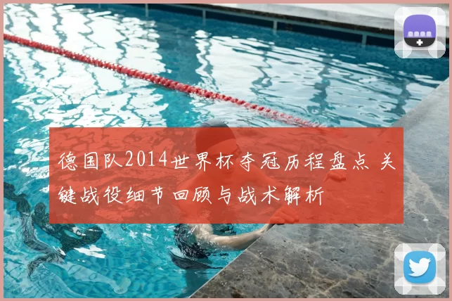 德国队2014世界杯夺冠历程盘点 关键战役细节回顾与战术解析