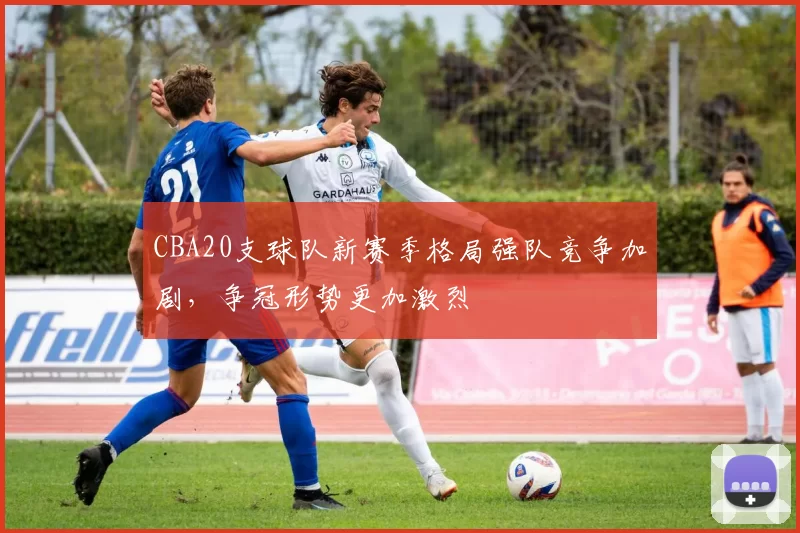 CBA20支球队新赛季格局强队竞争加剧，争冠形势更加激烈