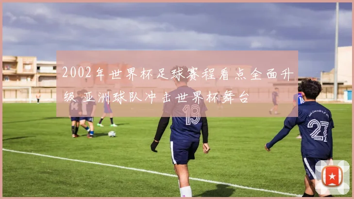 2002年世界杯足球赛程看点全面升级 亚洲球队冲击世界杯舞台