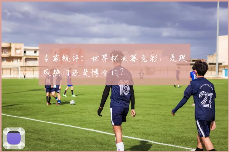 专家锐评：世界杯决赛竞彩，是跟风热门还是博冷门？