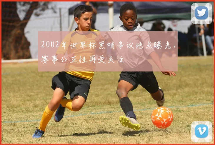 2002年世界杯黑哨争议地点曝光,赛事公正性再受关注