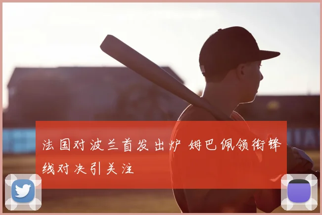 法国对波兰首发出炉 姆巴佩领衔锋线对决引关注