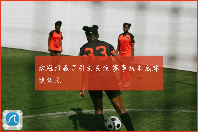 欧冠谁赢了引发关注 赛事结果成球迷焦点