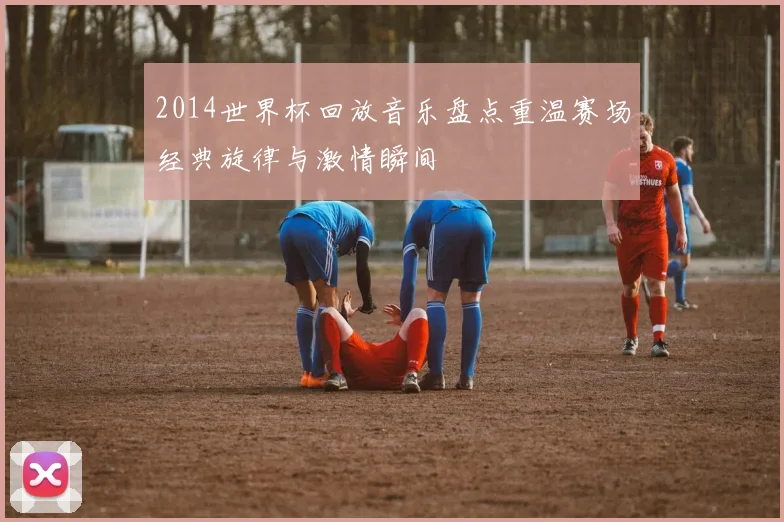 2014世界杯回放音乐盘点重温赛场经典旋律与激情瞬间