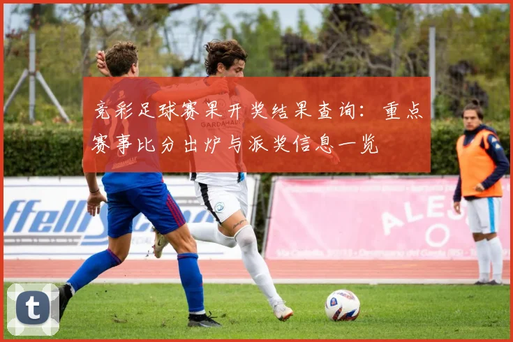 竞彩足球赛果开奖结果查询:重点赛事比分出炉与派奖信息一览