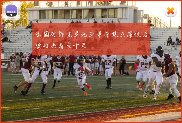 法国对阵克罗地亚争夺焦点席位后续对决看点十足