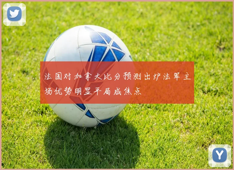 法国对加拿大比分预测出炉法军主场优势明显平局成焦点