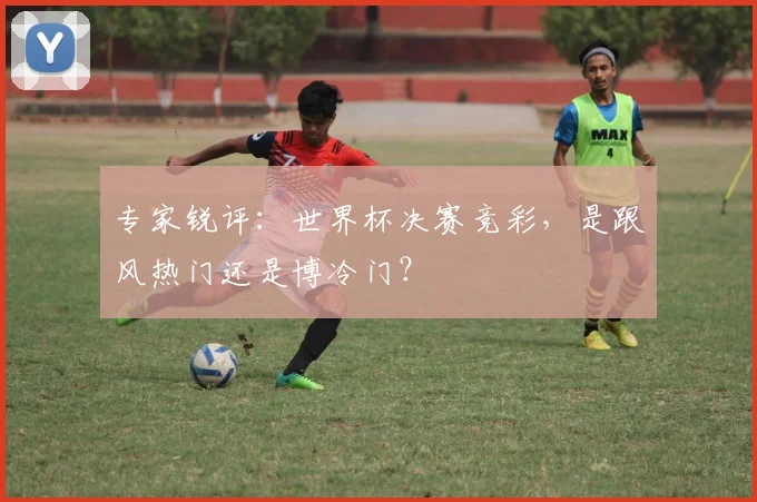 专家锐评:世界杯决赛竞彩,是跟风热门还是博冷门?